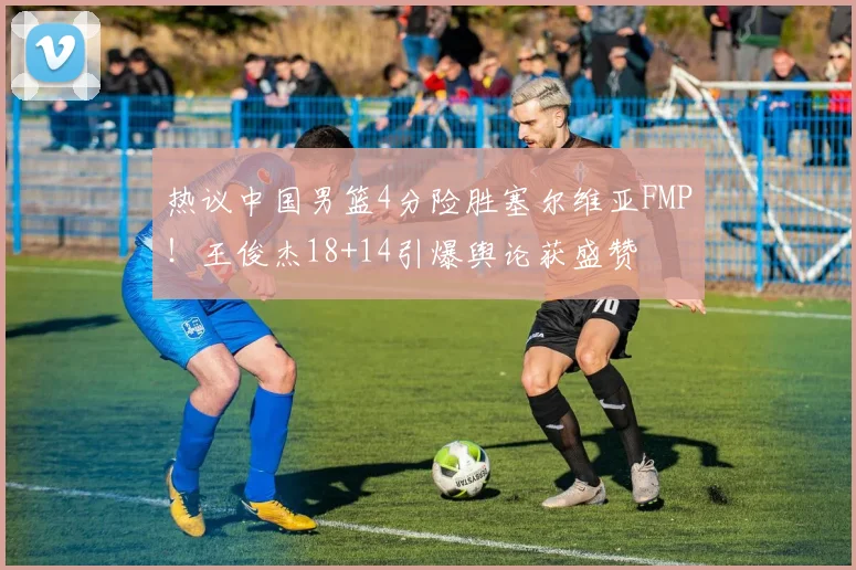 热议中国男篮4分险胜塞尔维亚FMP！王俊杰18+14引爆舆论获盛赞